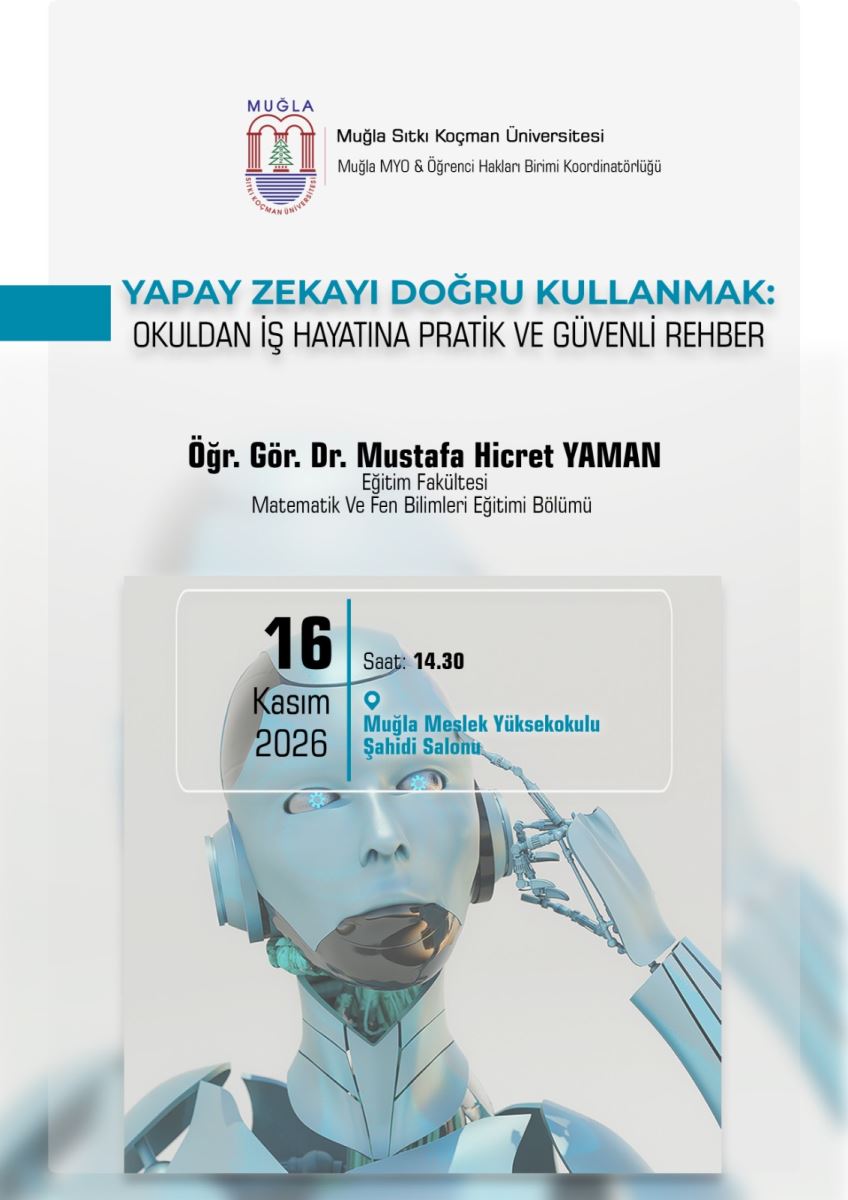 Genel görünüm ve düzen: Afişin arka planı beyaz ve çok açık gri tonlarındadır. Mavi vurgu renkleri kullanılmıştır. Yukarıdan aşağıya doğru sıralanan bilgiler şeklindedir. Alt kısmında büyük bir robot fotoğrafı yer alır.  Üst bölüm: En üstte sol tarafta Muğla Sıtkı Koçman Üniversitesi logosu var. Logoda kırmızı çizgilerle iki sütun, ortasında yeşil bir çam ağacı ve altında mavi dalga çizgileri bulunuyor. Logonun sağında iki satır yazı var:  satır: Muğla Sıtkı Koçman Üniversitesi satır: Muğla MYO & Öğrenci Hakları Birimi Koordinatörlüğü Orta bölüm - Etkinlik başlığı: Sol kenarda yatay mavi bir şerit var. Onun sağında büyük harflerle iki satırlık başlık yazıyor: Üst satır mavi renkle: YAPAY ZEKAYI DOĞRU KULLANMAK: Alt satır siyah renkle: OKULDAN İŞ HAYATINA PRATİK VE GÜVENLİ REHBER  Bunun altında konuşmacı bilgisi yer alıyor, ortalanmış ve kalın siyah yazıyla: Öğr. Gör. Dr. Mustafa Hicret YAMAN Altında daha küçük yazıyla: Eğitim Fakültesi Matematik Ve Fen Bilimleri Eğitimi Bölümü  Alt bölüm - Tarih, saat, yer ve görsel: Bu bölümde yarı saydam beyaz bir kutu içinde etkinlik detayları yazıyor. Kutu, ince beyaz çerçeveli ve ortasında dikey mavi bir çizgi ile ikiye ayrılmış.  Sol tarafta: Büyük ve kalın şekilde: 16 Altında: Kasım Altında: 2026  Sağ tarafta: Saat: 14.30 Altında mavi bir konum işareti simgesi ile birlikte mavi yazıyla: Muğla Meslek Yüksekokulu Şahidi Salonu  Bu yazı kutusunun arka planında büyük bir insansı robot fotoğrafı var. Robot açık mavi-beyaz renkli, metalik görünümlü. Yüzü insana benziyor, gözlerinde mavi çark detayları var. Sağ elindeki robotik parmağıyla şakağına dokunuyor, düşünme pozu veriyor. Robotun baş ve omuzları net görünüyor.  Afiş sade, resmi ve bilgilendirici bir tasarıma sahip.